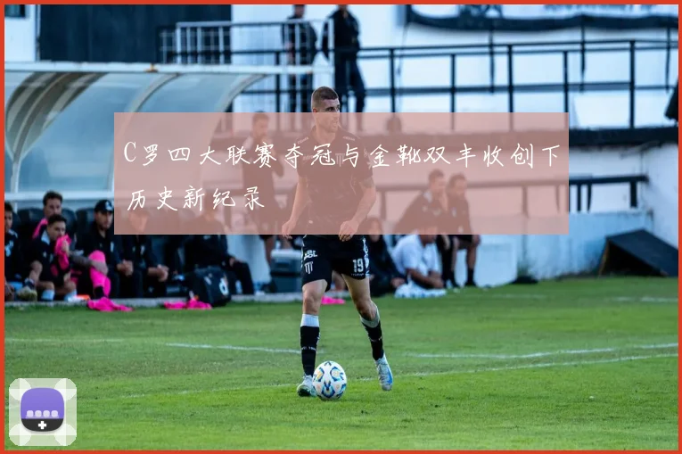 C罗四大联赛夺冠与金靴双丰收创下历史新纪录