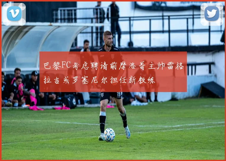 巴黎FC考虑聘请前摩洛哥主帅雷格拉吉或罗塞尼尔担任新教练