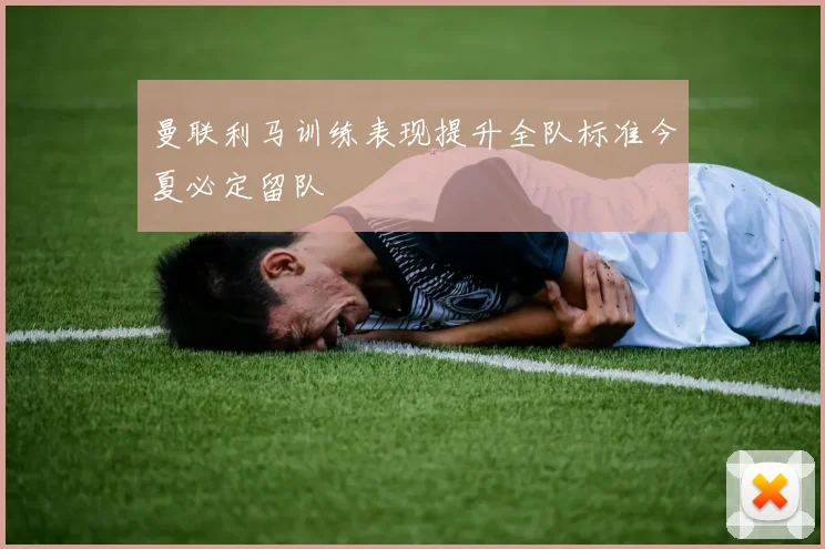 曼联利马训练表现提升全队标准今夏必定留队