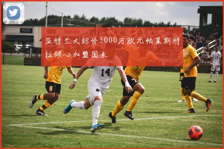 亚特兰大标价5000万欧元帕莱斯特拉倾心加盟国米