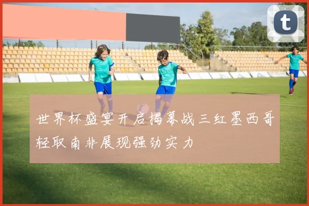 世界杯盛宴开启揭幕战三红墨西哥轻取南非展现强劲实力