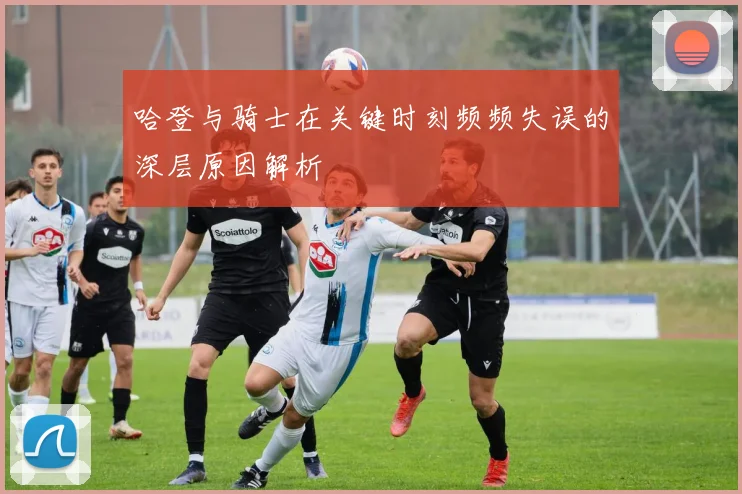 哈登与骑士在关键时刻频频失误的深层原因解析