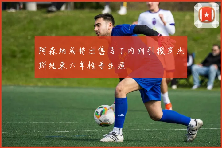 阿森纳或将出售马丁内利引援罗杰斯结束六年枪手生涯