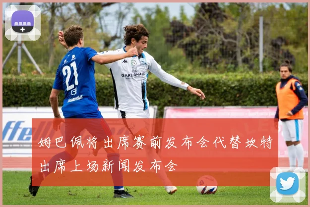 姆巴佩将出席赛前发布会代替坎特出席上场新闻发布会