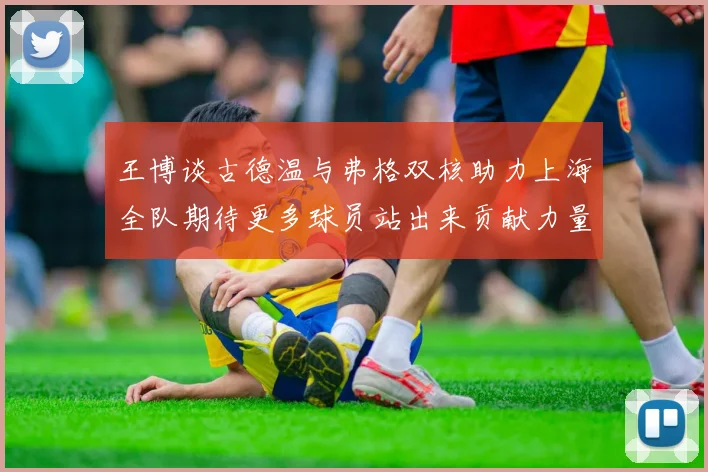 王博谈古德温与弗格双核助力上海全队期待更多球员站出来贡献力量