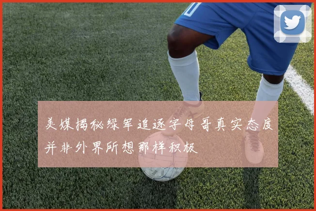 美媒揭秘绿军追逐字母哥真实态度并非外界所想那样积极