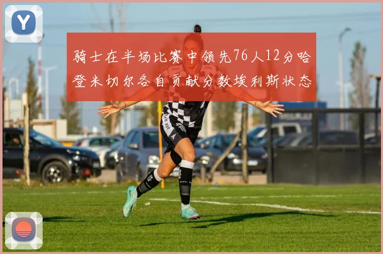 骑士在半场比赛中领先76人12分哈登米切尔各自贡献分数埃利斯状态火热得分14分