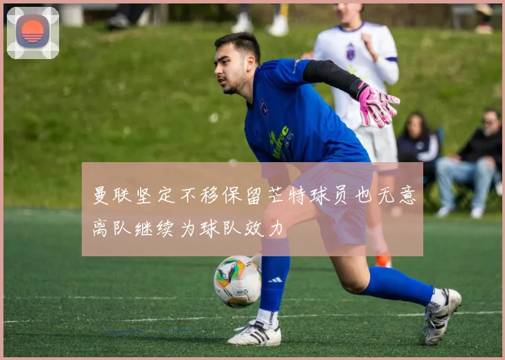 曼联坚定不移保留芒特球员也无意离队继续为球队效力