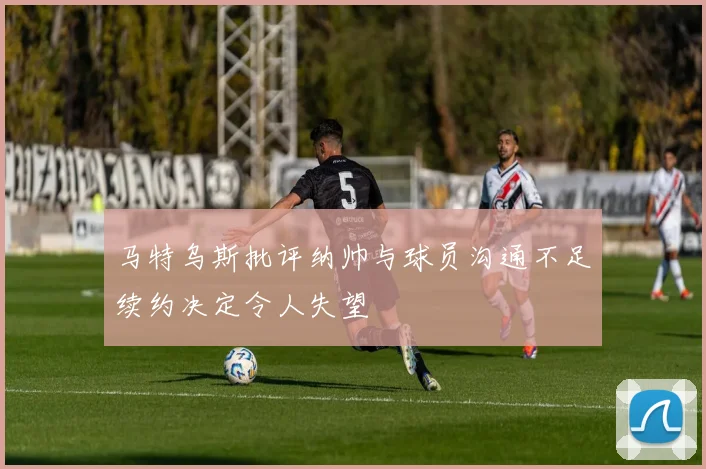 马特乌斯批评纳帅与球员沟通不足续约决定令人失望