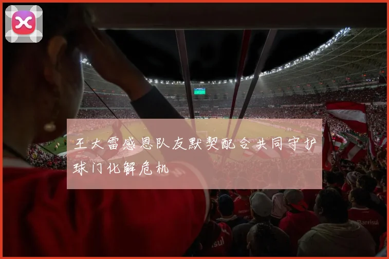 王大雷感恩队友默契配合共同守护球门化解危机