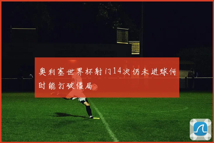 奥利塞世界杯射门14次仍未进球何时能打破僵局