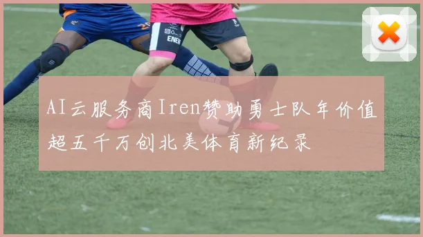 AI云服务商Iren赞助勇士队年价值超五千万创北美体育新纪录