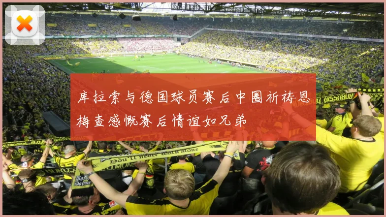 库拉索与德国球员赛后中圈祈祷恩梅查感慨赛后情谊如兄弟