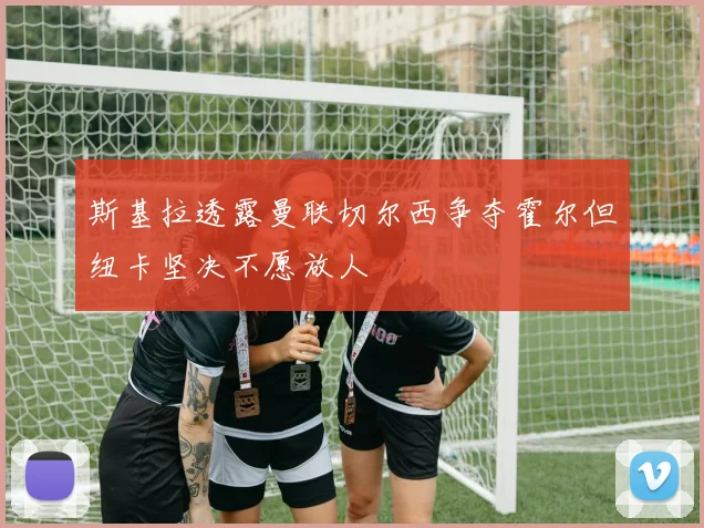 斯基拉透露曼联切尔西争夺霍尔但纽卡坚决不愿放人