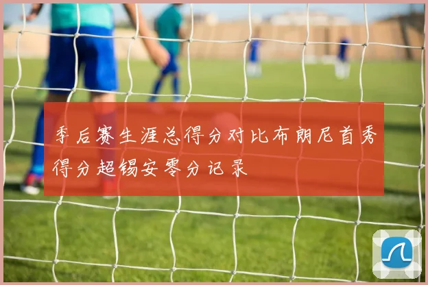 季后赛生涯总得分对比布朗尼首秀得分超锡安零分记录