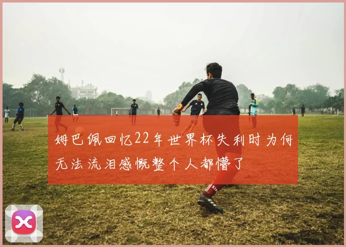 姆巴佩回忆22年世界杯失利时为何无法流泪感慨整个人都懵了
