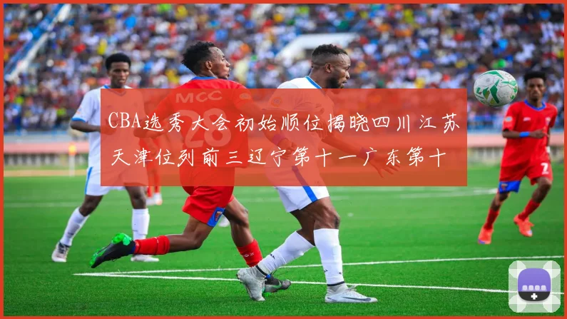 CBA选秀大会初始顺位揭晓四川江苏天津位列前三辽宁第十一广东第十六