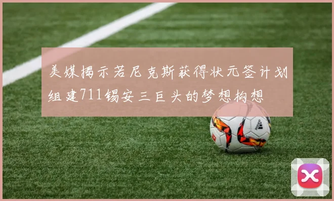 美媒揭示若尼克斯获得状元签计划组建711锡安三巨头的梦想构想