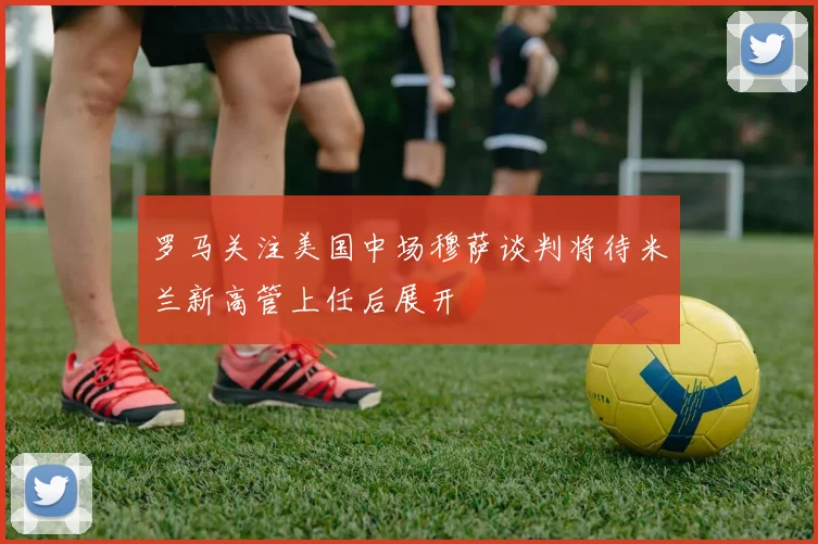 罗马关注美国中场穆萨谈判将待米兰新高管上任后展开