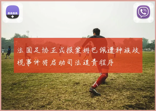 法国足协正式报案姆巴佩遭种族歧视事件将启动司法追责程序